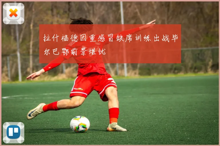 拉什福德因重感冒缺席训练出战毕尔巴鄂前景堪忧