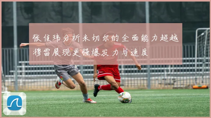张佳玮分析米切尔的全面能力超越穆雷展现更强爆发力与速度