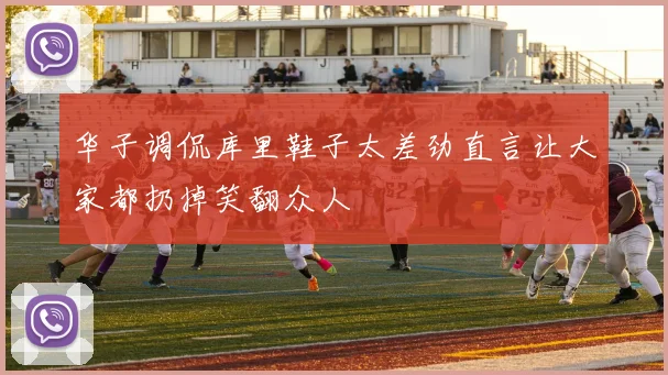 华子调侃库里鞋子太差劲直言让大家都扔掉笑翻众人