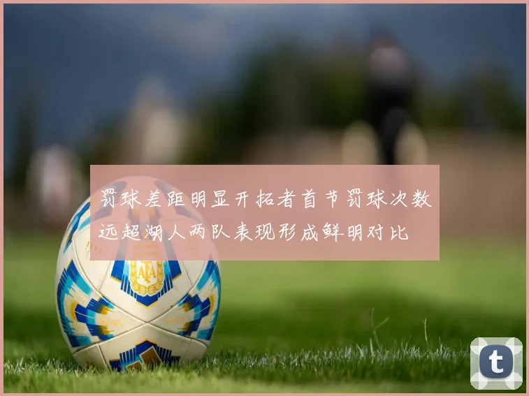 罚球差距明显开拓者首节罚球次数远超湖人两队表现形成鲜明对比