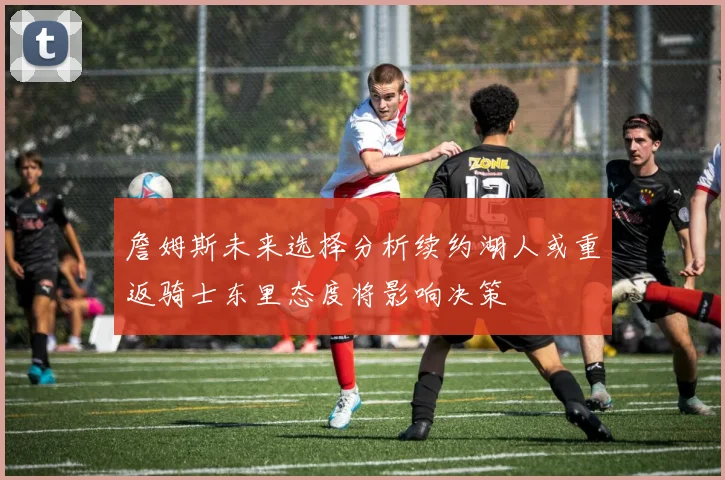 詹姆斯未来选择分析续约湖人或重返骑士东里态度将影响决策