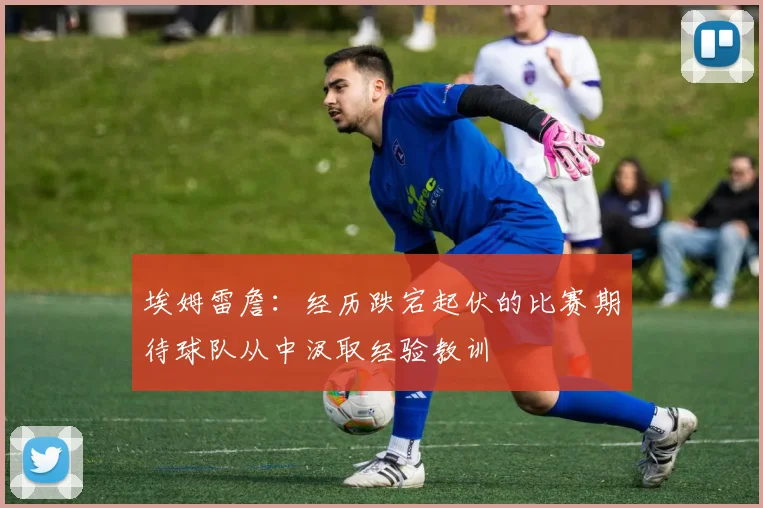 埃姆雷詹：经历跌宕起伏的比赛期待球队从中汲取经验教训