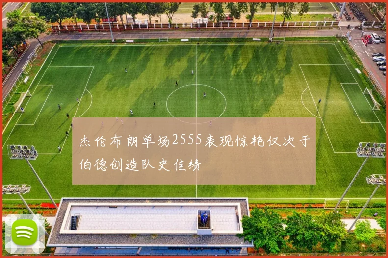 杰伦布朗单场2555表现惊艳仅次于伯德创造队史佳绩