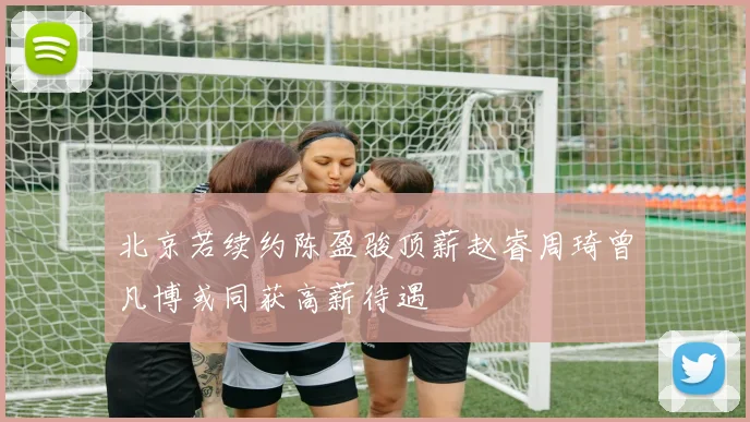 北京若续约陈盈骏顶薪赵睿周琦曾凡博或同获高薪待遇