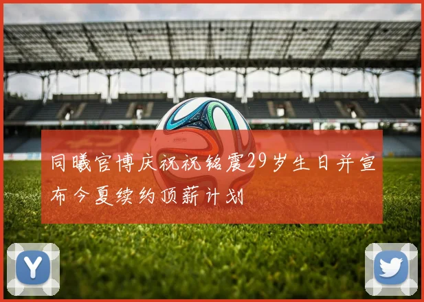 同曦官博庆祝祝铭震29岁生日并宣布今夏续约顶薪计划