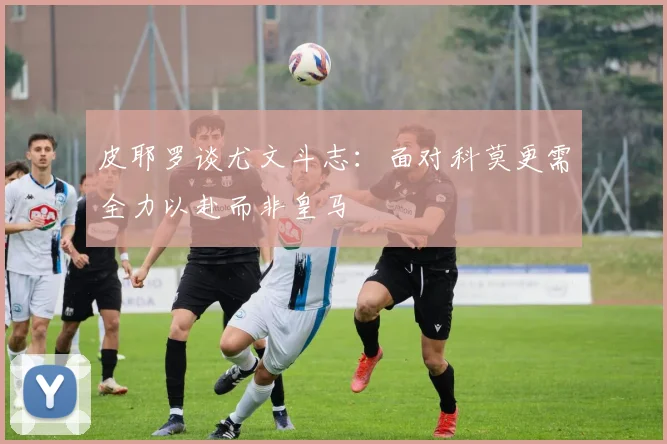 皮耶罗谈尤文斗志：面对科莫更需全力以赴而非皇马