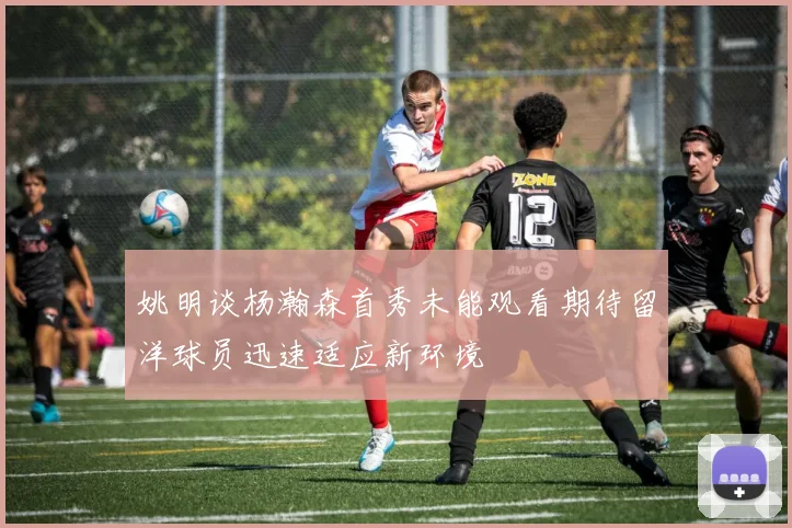 姚明谈杨瀚森首秀未能观看期待留洋球员迅速适应新环境