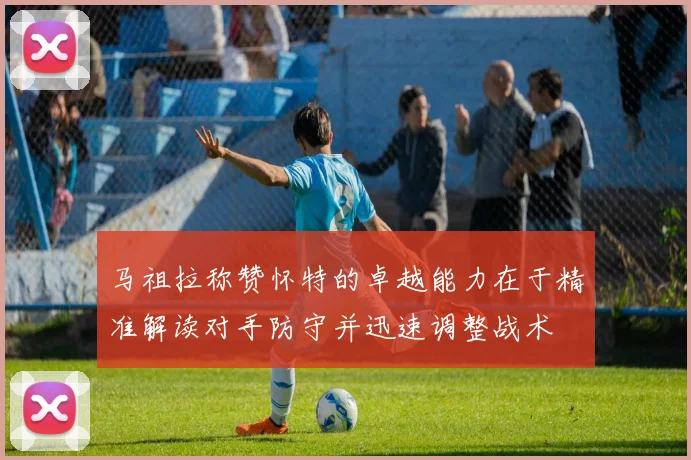 马祖拉称赞怀特的卓越能力在于精准解读对手防守并迅速调整战术