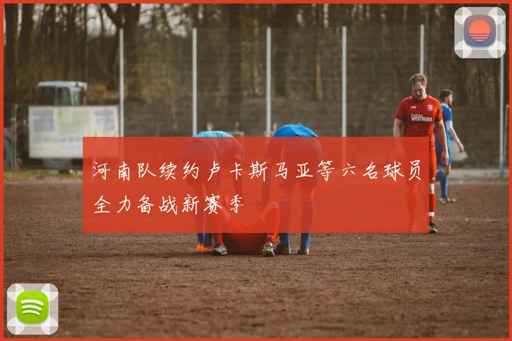 河南队续约卢卡斯马亚等六名球员全力备战新赛季