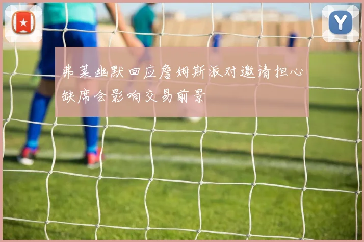 弗莱幽默回应詹姆斯派对邀请担心缺席会影响交易前景