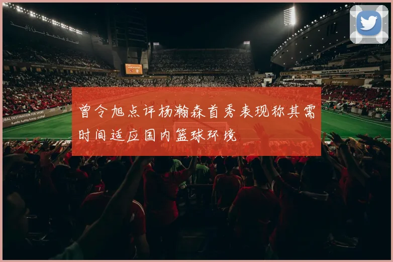 曾令旭点评杨瀚森首秀表现称其需时间适应国内篮球环境