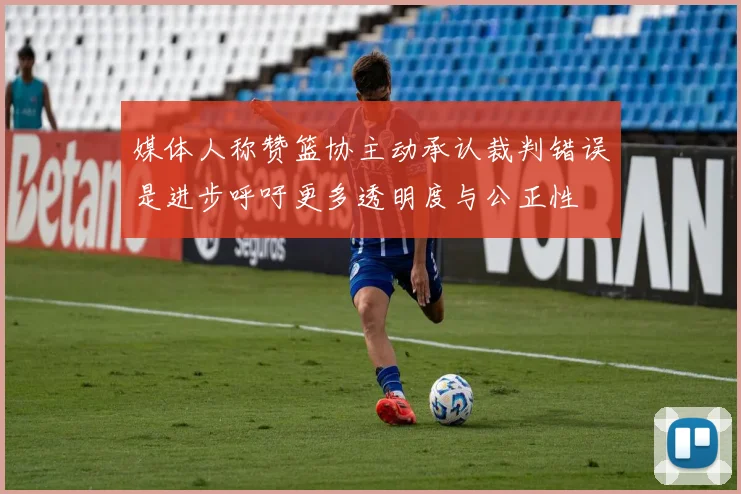 媒体人称赞篮协主动承认裁判错误是进步呼吁更多透明度与公正性