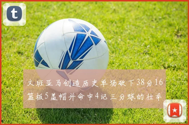 文班亚马创造历史单场砍下38分16篮板5盖帽并命中4记三分球的壮举