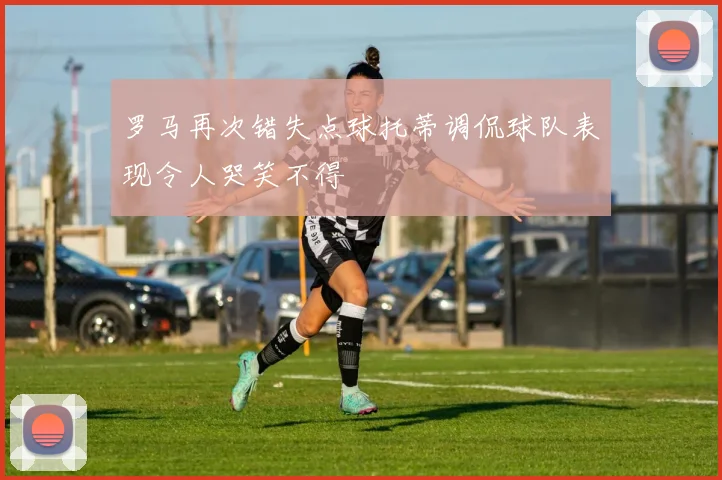 罗马再次错失点球托蒂调侃球队表现令人哭笑不得