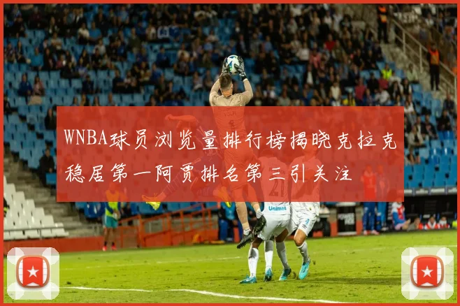 WNBA球员浏览量排行榜揭晓克拉克稳居第一阿贾排名第三引关注