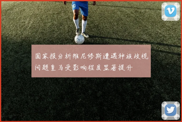国家报分析维尼修斯遭遇种族歧视问题皇马受影响程度显著提升