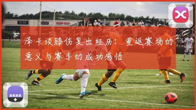 泽卡谈膝伤复出经历：重返赛场的意义与赛季的成功感悟