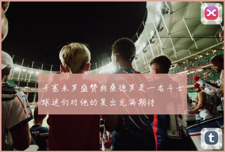 卡塞米罗盛赞利桑德罗是一名斗士球迷们对他的复出充满期待