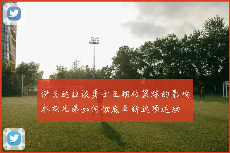 伊戈达拉谈勇士王朝对篮球的影响水花兄弟如何彻底革新这项运动