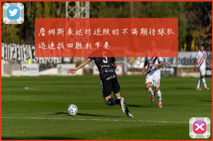 詹姆斯表达对连败的不满期待球队迅速找回胜利节奏