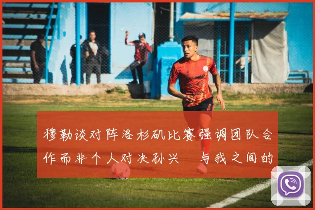 穆勒谈对阵洛杉矶比赛强调团队合作而非个人对决孙兴慜与我之间的较量