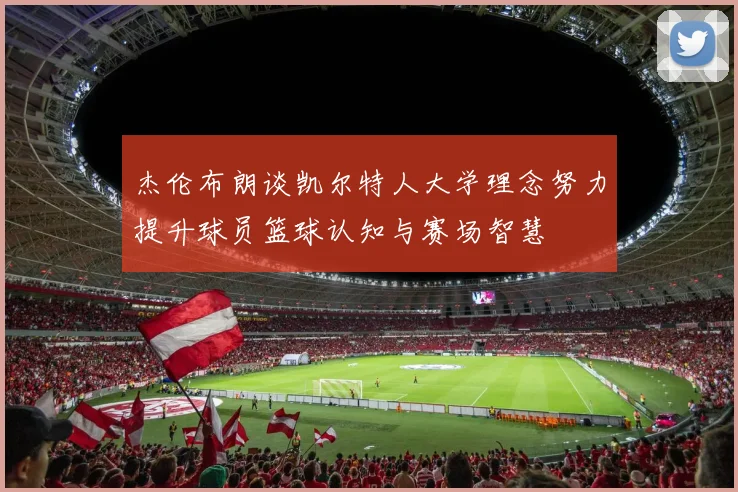 杰伦布朗谈凯尔特人大学理念努力提升球员篮球认知与赛场智慧
