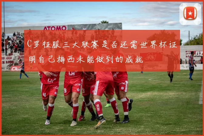 C罗征服三大联赛是否还需世界杯证明自己梅西未能做到的成就