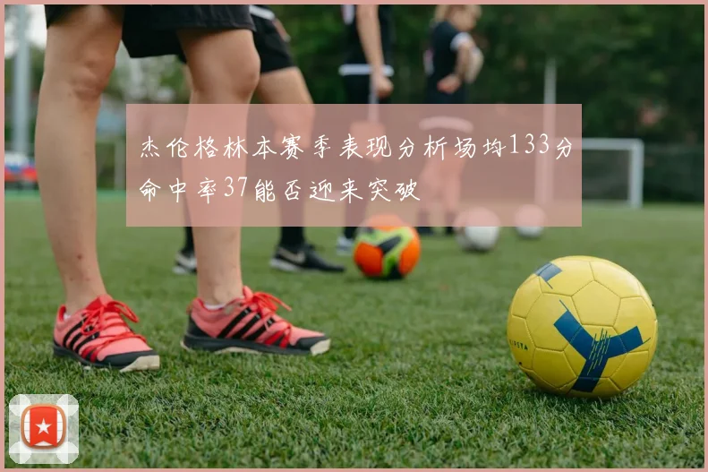杰伦格林本赛季表现分析场均133分命中率37能否迎来突破