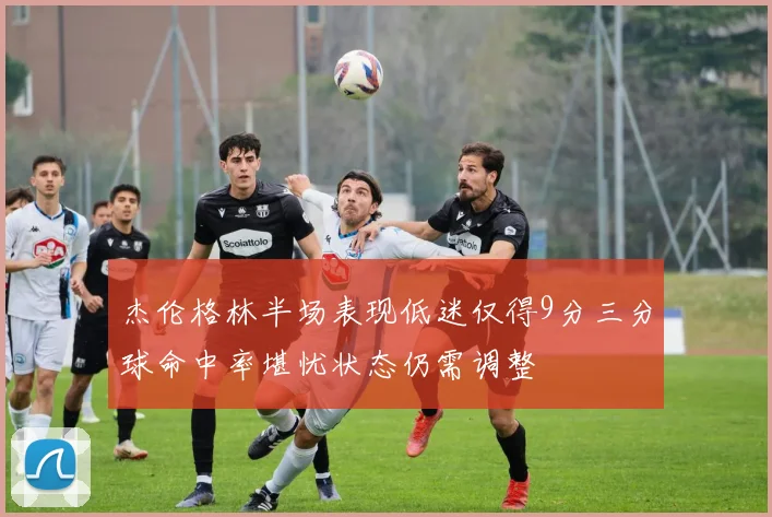 杰伦格林半场表现低迷仅得9分三分球命中率堪忧状态仍需调整