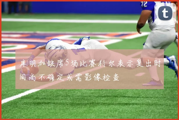 库明加缺席5场比赛科尔表示复出时间尚不确定或需影像检查