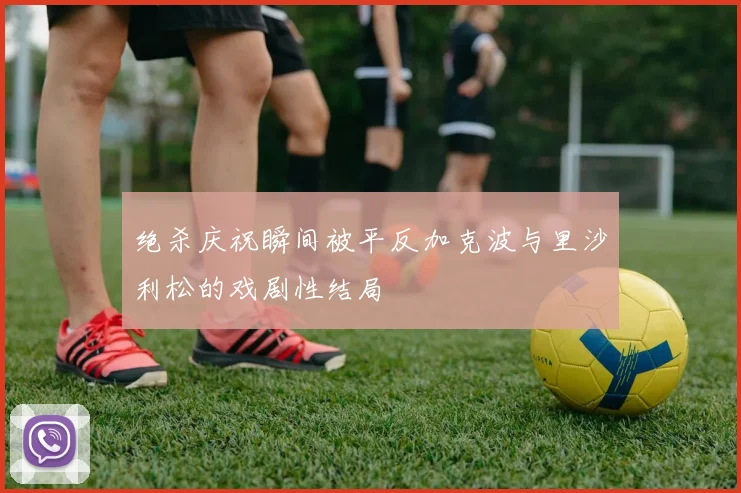 绝杀庆祝瞬间被平反加克波与里沙利松的戏剧性结局