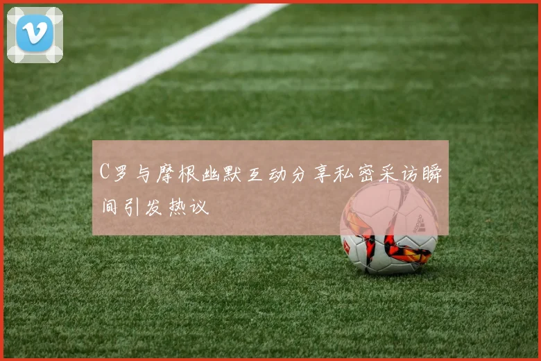 C罗与摩根幽默互动分享私密采访瞬间引发热议