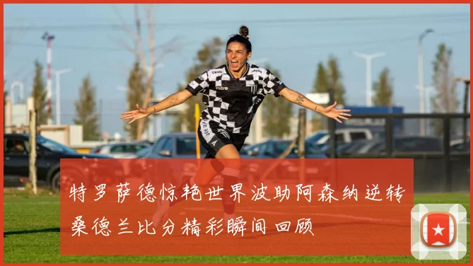 特罗萨德惊艳世界波助阿森纳逆转桑德兰比分精彩瞬间回顾