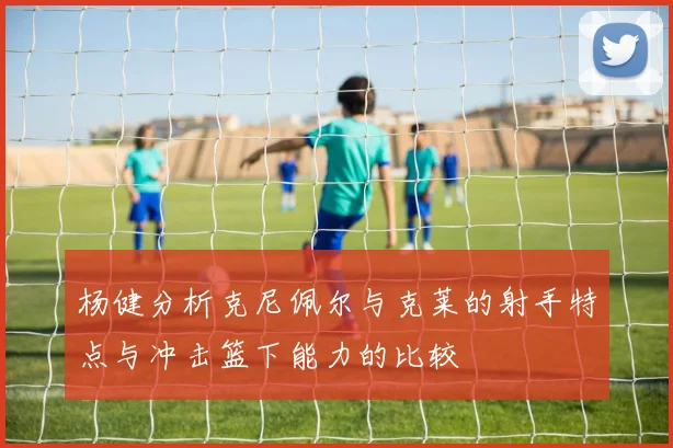 杨健分析克尼佩尔与克莱的射手特点与冲击篮下能力的比较