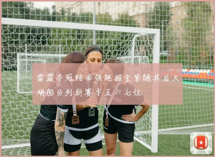 雷霆夺冠赔率领跑掘金紧随其后火湖船分列新赛季五六七位