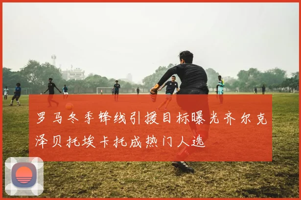 罗马冬季锋线引援目标曝光齐尔克泽贝托埃卡托成热门人选