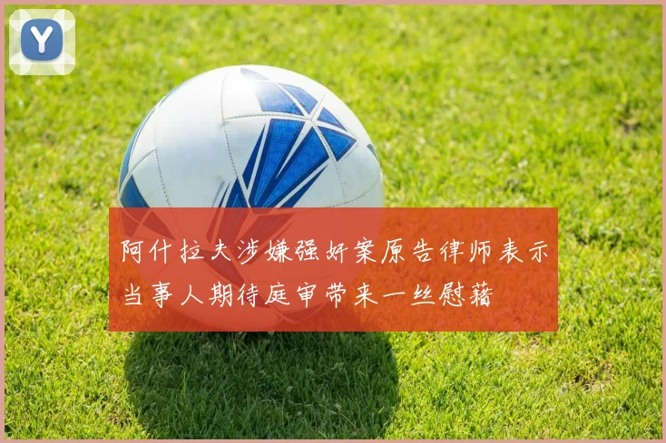 阿什拉夫涉嫌强奸案原告律师表示当事人期待庭审带来一丝慰藉