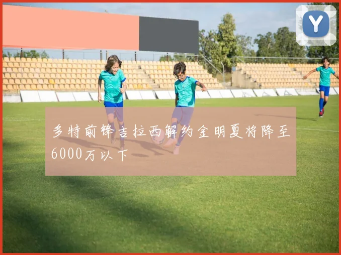 多特前锋吉拉西解约金明夏将降至6000万以下