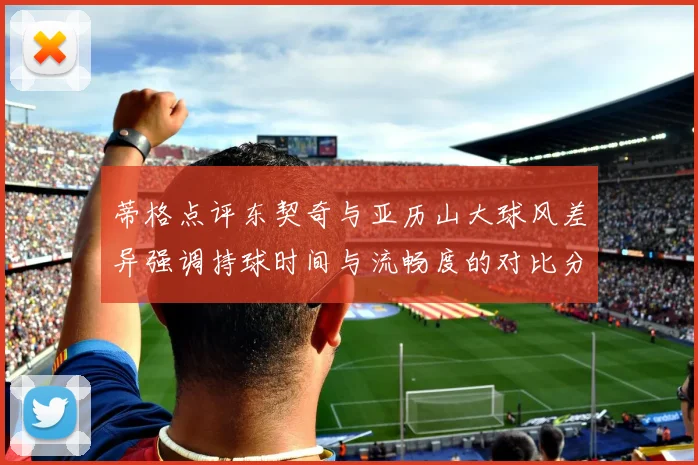 蒂格点评东契奇与亚历山大球风差异强调持球时间与流畅度的对比分析